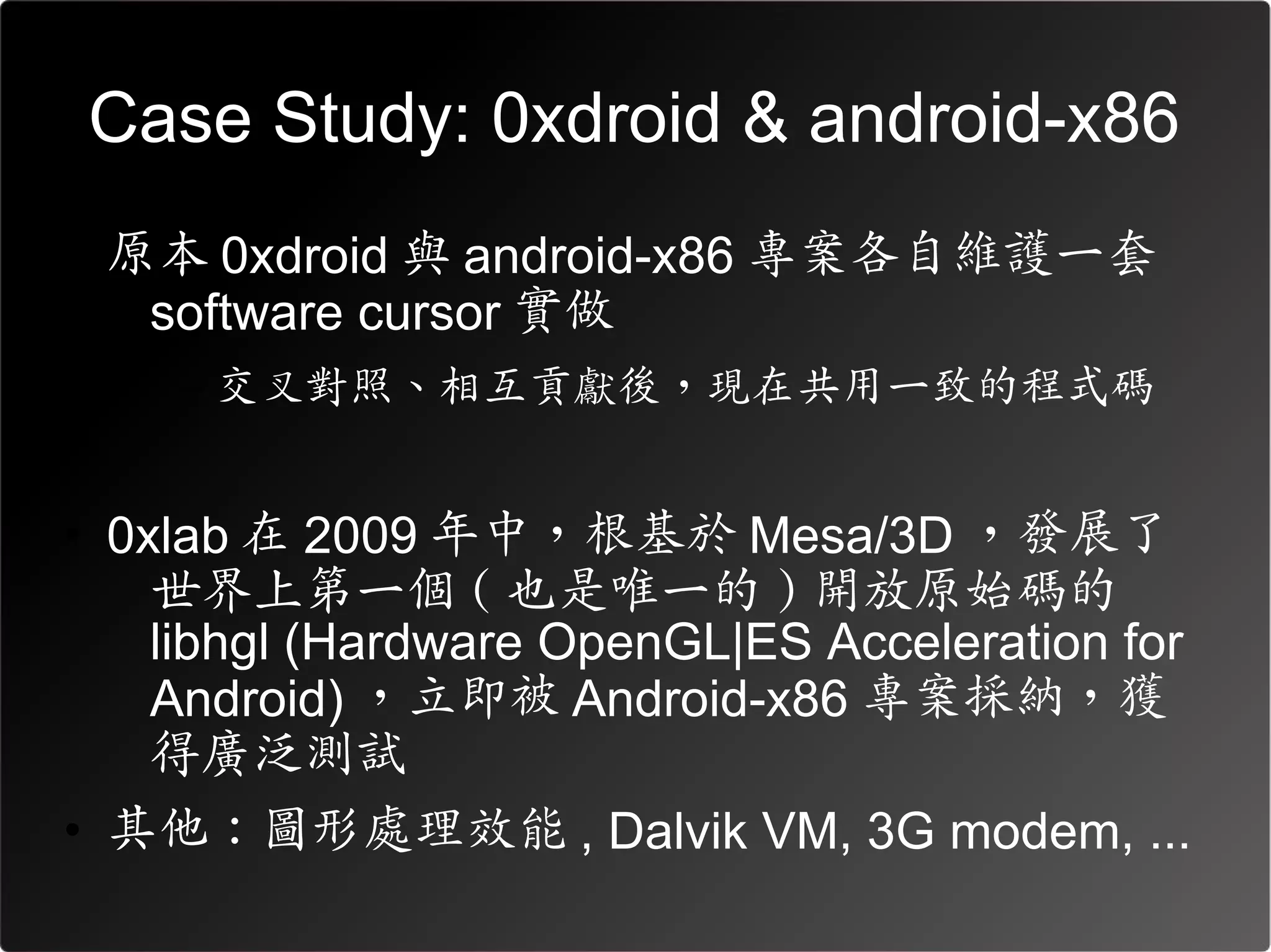Case Study: 0xdroid & android-x86
• 原本 0xdroid 與 android-x86 專案各自維護一套
   software cursor 實做
    – 交叉對照、相互貢獻後，現在共用一致的程式碼


• 0xlab 在 2009 年中，根基於 Mesa/3D ，發展了
    世界上第一個 ( 也是唯一的 ) 開放原始碼的
    libhgl (Hardware OpenGL|ES Acceleration for
    Android) ，立即被 Android-x86 專案採納，獲
    得廣泛測試
• 其他：圖形處理效能 , Dalvik VM, 3G modem, ...
 