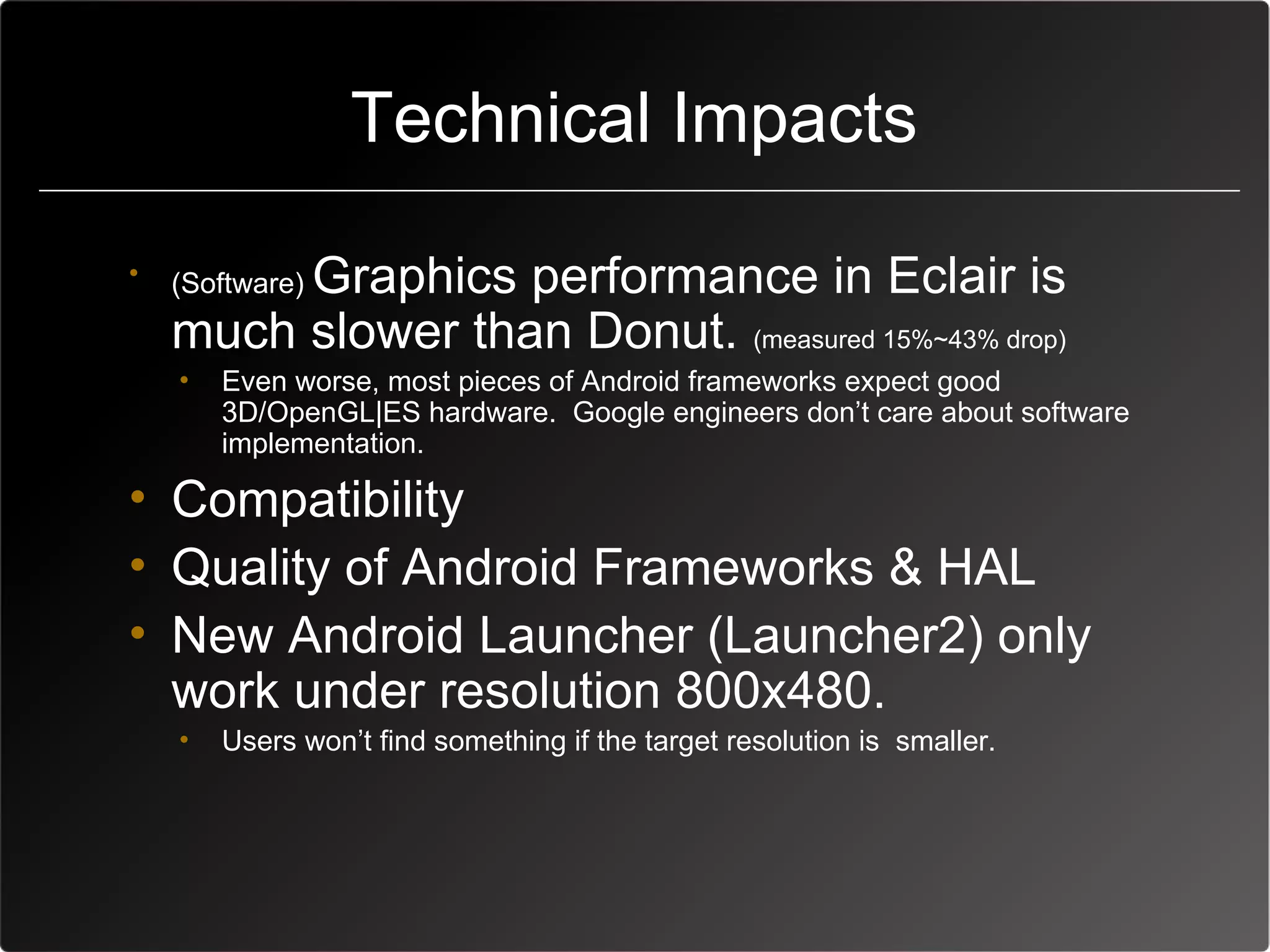 技術挑戰
                   Technical Impacts
 •        Graphics performance in Eclair is
     (Software)
     much slower than Donut. (measured 15%~43% drop)
     •   Even worse, most pieces of Android frameworks expect good
         3D/OpenGL|ES hardware. Google engineers don’t care about software
         implementation.

 • Compatibility
 • Quality of Android Frameworks & HAL
 • New Android Launcher (Launcher2) only
   work under resolution 800x480.
     •   Users won’t find something if the target resolution is smaller.
 