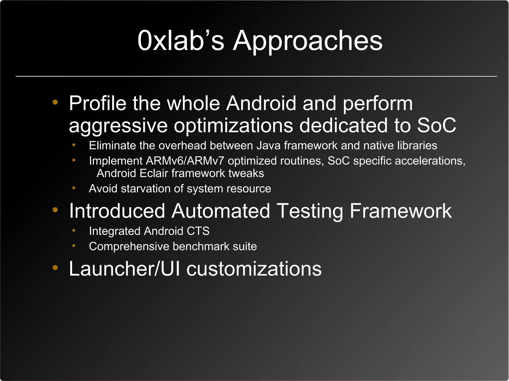 0xlab’s Approaches

• Profile the whole Android and perform
  aggressive optimizations dedicated to SoC
  •   Eliminate the overhead between Java framework and native libraries
  •   Implement ARMv6/ARMv7 optimized routines, SoC specific accelerations,
       Android Eclair framework tweaks
  •   Avoid starvation of system resource

• Introduced Automated Testing Framework
  •   Integrated Android CTS
  •   Comprehensive benchmark suite

• Launcher/UI customizations
 