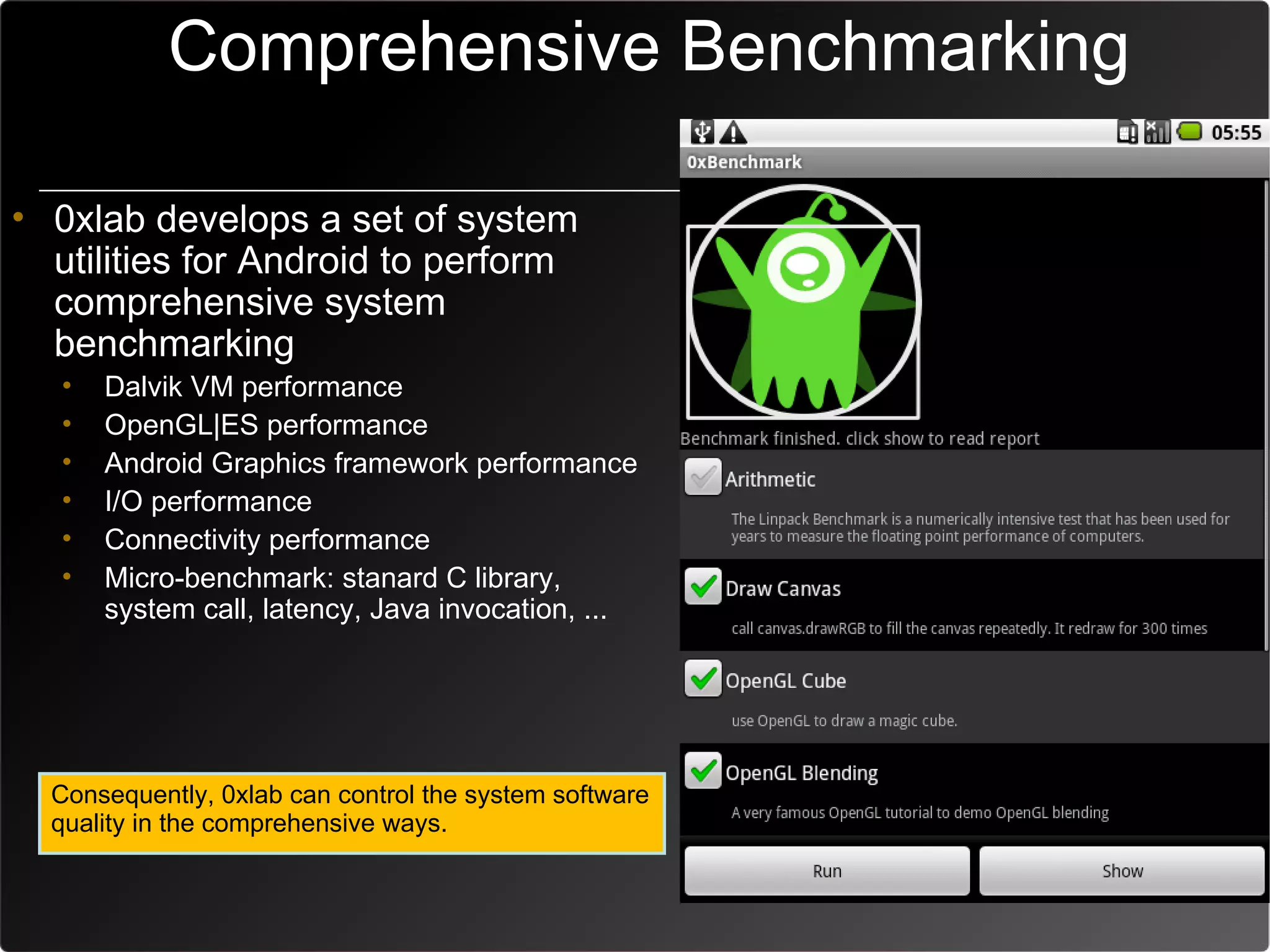 Comprehensive Benchmarking

• 0xlab develops a set of system
  utilities for Android to perform
  comprehensive system
  benchmarking
   •   Dalvik VM performance
   •   OpenGL|ES performance
   •   Android Graphics framework performance
   •   I/O performance
   •   Connectivity performance
   •   Micro-benchmark: stanard C library,
       system call, latency, Java invocation, ...




  Consequently, 0xlab can control the system software
  quality in the comprehensive ways.
 
