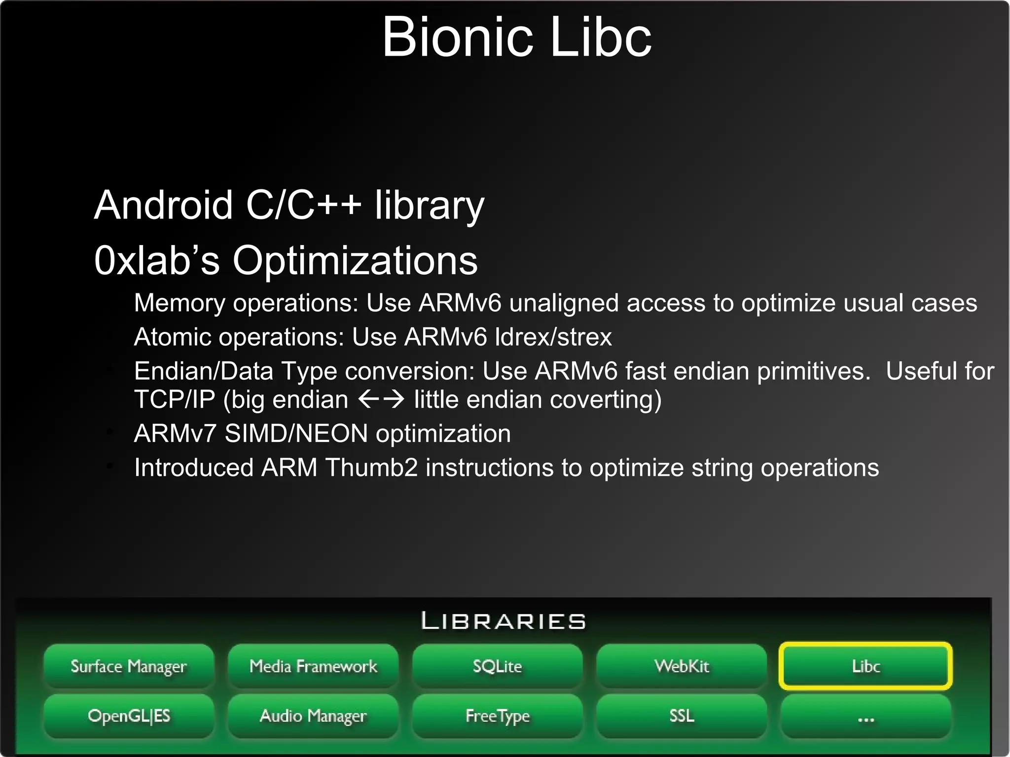 Bionic Libc

• Android C/C++ library
• 0xlab’s Optimizations
  • Memory operations: Use ARMv6 unaligned access to optimize usual cases
  • Atomic operations: Use ARMv6 ldrex/strex
  • Endian/Data Type conversion: Use ARMv6 fast endian primitives. Useful for
    TCP/IP (big endian  little endian coverting)
  • ARMv7 SIMD/NEON optimization
  • Introduced ARM Thumb2 instructions to optimize string operations
 