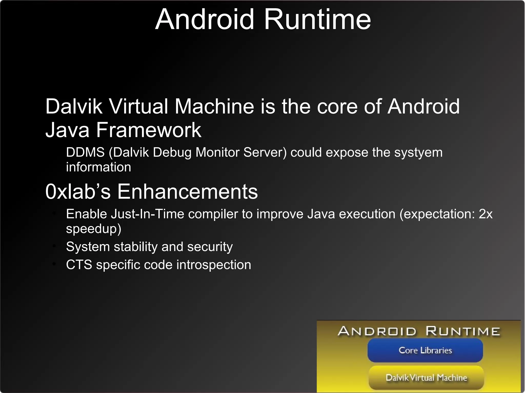 Android Runtime

• Dalvik Virtual Machine is the core of Android
  Java Framework
  • DDMS (Dalvik Debug Monitor Server) could expose the systyem
    information
• 0xlab’s Enhancements
  • Enable Just-In-Time compiler to improve Java execution (expectation: 2x
    speedup)
  • System stability and security
  • CTS specific code introspection
 