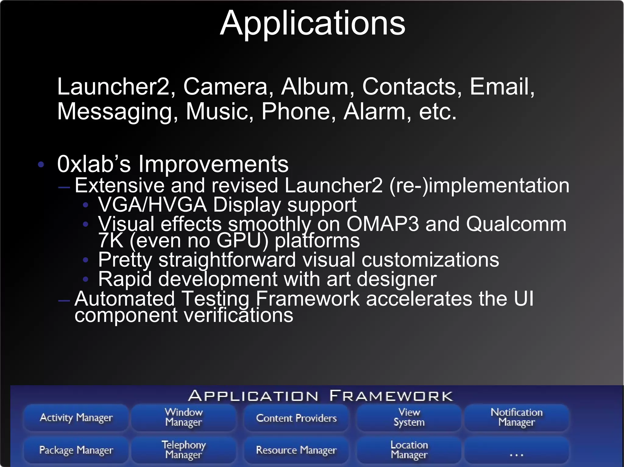 Applications
• Launcher2, Camera, Album, Contacts, Email,
  Messaging, Music, Phone, Alarm, etc.

• 0xlab’s Improvements
 – Extensive and revised Launcher2 (re-)implementation
    • VGA/HVGA Display support
    • Visual effects smoothly on OMAP3 and Qualcomm
      7K (even no GPU) platforms
    • Pretty straightforward visual customizations
    • Rapid development with art designer
 – Automated Testing Framework accelerates the UI
   component verifications
 
