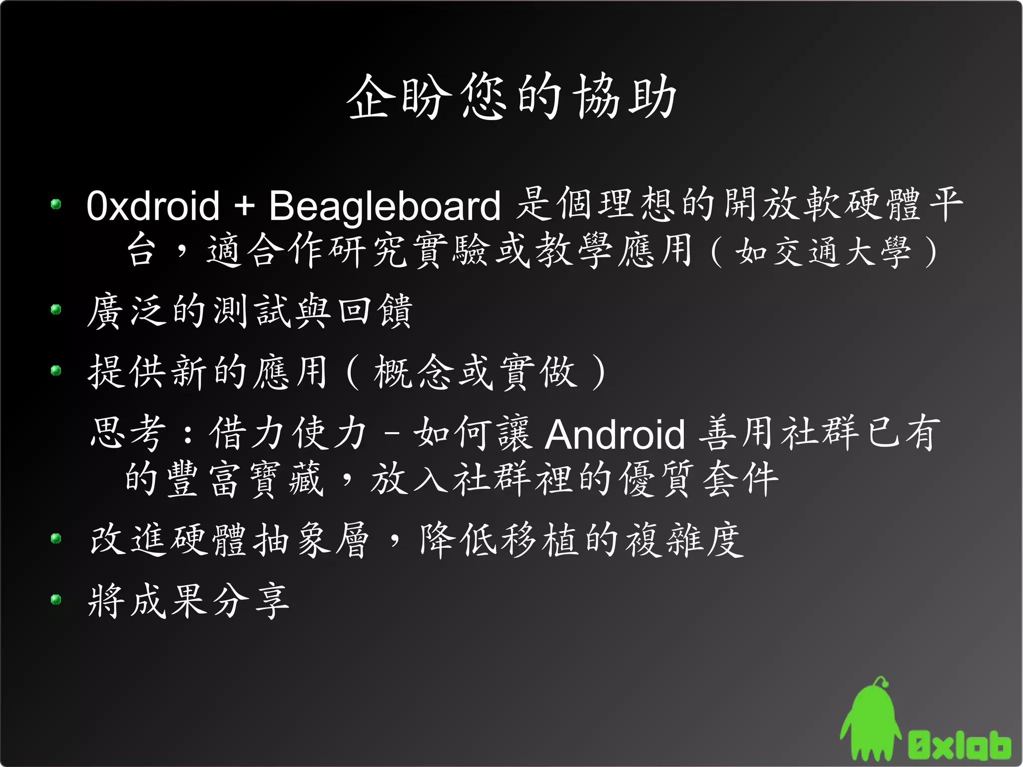 企盼您的協助
0xdroid + Beagleboard 是個理想的開放軟硬體平
  台，適合作研究實驗或教學應用 ( 如交通大學 )
廣泛的測試與回饋
提供新的應用 ( 概念或實做 )
思考 : 借力使力 - 如何讓 Android 善用社群已有
  的豐富寶藏，放入社群裡的優質套件
改進硬體抽象層，降低移植的複雜度
將成果分享
 