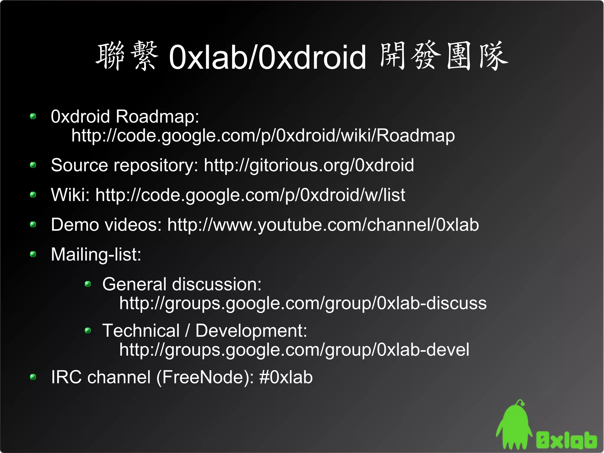 聯繫 0xlab/0xdroid 開發團隊
0xdroid Roadmap:
  http://code.google.com/p/0xdroid/wiki/Roadmap
Source repository: http://gitorious.org/0xdroid
Wiki: http://code.google.com/p/0xdroid/w/list
Demo videos: http://www.youtube.com/channel/0xlab
Mailing-list:
       General discussion:
        http://groups.google.com/group/0xlab-discuss
       Technical / Development:
         http://groups.google.com/group/0xlab-devel
IRC channel (FreeNode): #0xlab
 