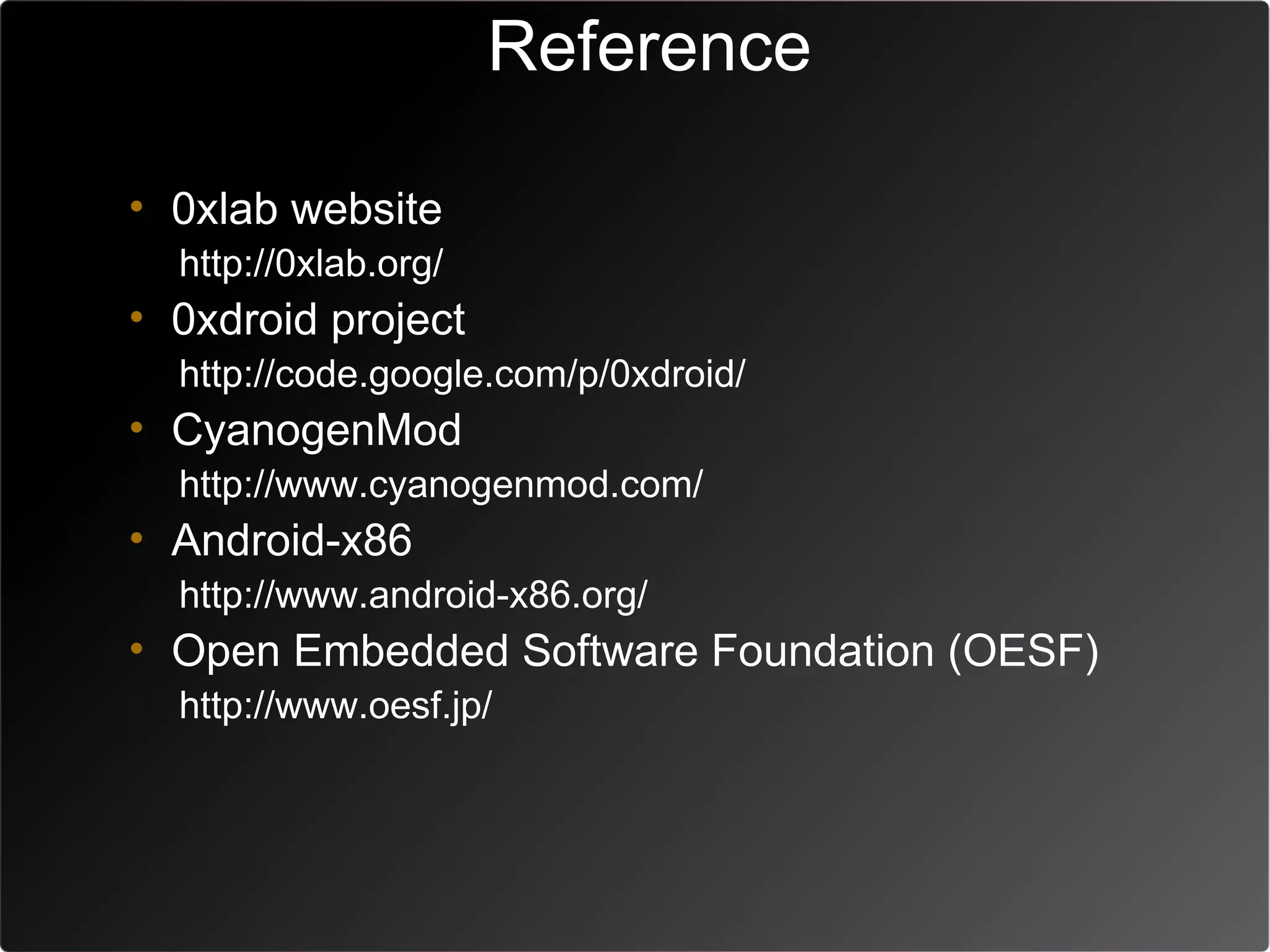 Reference

• 0xlab website
  http://0xlab.org/
• 0xdroid project
  http://code.google.com/p/0xdroid/
• CyanogenMod
  http://www.cyanogenmod.com/
• Android-x86
  http://www.android-x86.org/
• Open Embedded Software Foundation (OESF)
  http://www.oesf.jp/
 