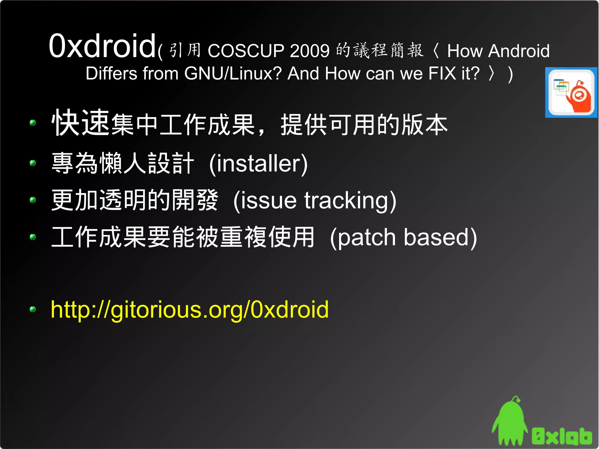 0xdroid( 引用 COSCUP 2009 的議程簡報〈 How Android
   Differs from GNU/Linux? And How can we FIX it? 〉 )

快速集中工作成果，提供可用的版本
專為懶人設計 (installer)
更加透明的開發 (issue tracking)
工作成果要能被重複使用 (patch based)

http://gitorious.org/0xdroid
 