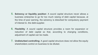 5. Solvency or liquidity position: A sound capital structure never allows a
business enterprise to go for too much raising of debt capital because, at
the time of poor earning, the solvency is disturbed for compulsory payment
of interest to .the debt-supplier.
6. Flexibility: A sound capital structure provides a room for expansion or
reduction of debt capital so that, according to changing conditions,
adjustment of capital can be made.
7. Undisturbed controlling: A good capital structure does not allow the equity
shareholders control on business to be diluted.
 