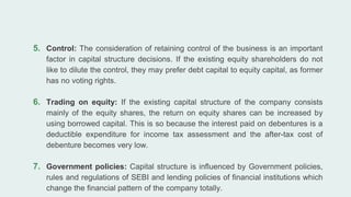 5. Control: The consideration of retaining control of the business is an important
factor in capital structure decisions. If the existing equity shareholders do not
like to dilute the control, they may prefer debt capital to equity capital, as former
has no voting rights.
6. Trading on equity: If the existing capital structure of the company consists
mainly of the equity shares, the return on equity shares can be increased by
using borrowed capital. This is so because the interest paid on debentures is a
deductible expenditure for income tax assessment and the after-tax cost of
debenture becomes very low.
7. Government policies: Capital structure is influenced by Government policies,
rules and regulations of SEBI and lending policies of financial institutions which
change the financial pattern of the company totally.
 