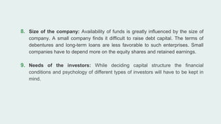 8. Size of the company: Availability of funds is greatly influenced by the size of
company. A small company finds it difficult to raise debt capital. The terms of
debentures and long-term loans are less favorable to such enterprises. Small
companies have to depend more on the equity shares and retained earnings.
9. Needs of the investors: While deciding capital structure the financial
conditions and psychology of different types of investors will have to be kept in
mind.
 