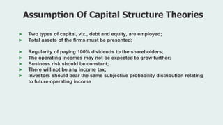 ► Two types of capital, viz., debt and equity, are employed;
► Total assets of the firms must be presented;
► Regularity of paying 100% dividends to the shareholders;
► The operating incomes may not be expected to grow further;
► Business risk should be constant;
► There will not be any income tax;
► Investors should bear the same subjective probability distribution relating
to future operating income
Assumption Of Capital Structure Theories
 