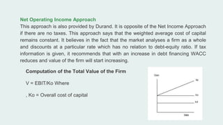 Net Operating Income Approach
This approach is also provided by Durand. It is opposite of the Net Income Approach
if there are no taxes. This approach says that the weighted average cost of capital
remains constant. It believes in the fact that the market analyses a firm as a whole
and discounts at a particular rate which has no relation to debt-equity ratio. If tax
information is given, it recommends that with an increase in debt financing WACC
reduces and value of the firm will start increasing.
Computation of the Total Value of the Firm
V = EBIT/Ko Where
, Ko = Overall cost of capital
 
