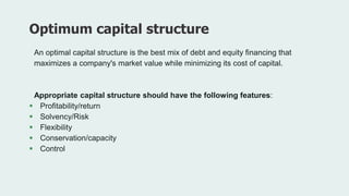 An optimal capital structure is the best mix of debt and equity financing that
maximizes a company's market value while minimizing its cost of capital.
Appropriate capital structure should have the following features:
 Profitability/return
 Solvency/Risk
 Flexibility
 Conservation/capacity
 Control
Optimum capital structure
 