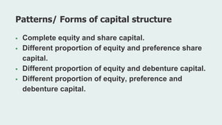  Complete equity and share capital.
 Different proportion of equity and preference share
capital.
 Different proportion of equity and debenture capital.
 Different proportion of equity, preference and
debenture capital.
Patterns/ Forms of capital structure
 