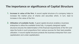 1. Increase in value of the firm: A sound capital structure of a company helps to
increase the market price of shares and securities which, in turn, lead to
increase in the value of the firm.
2. Utilization of available funds: A good capital structure enables a business
enterprise to utilize the available funds fully. A properly designed capital
structure ensures the determination of the financial requirements of the firm and
raise the funds in such proportions from various sources for their best possible
utilization. A sound capital structure protects the business enterprise from over-
capitalization and under-capitalization.
The importance or significance of Capital Structure
 