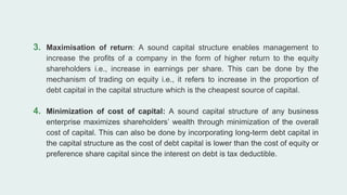 3. Maximisation of return: A sound capital structure enables management to
increase the profits of a company in the form of higher return to the equity
shareholders i.e., increase in earnings per share. This can be done by the
mechanism of trading on equity i.e., it refers to increase in the proportion of
debt capital in the capital structure which is the cheapest source of capital.
4. Minimization of cost of capital: A sound capital structure of any business
enterprise maximizes shareholders’ wealth through minimization of the overall
cost of capital. This can also be done by incorporating long-term debt capital in
the capital structure as the cost of debt capital is lower than the cost of equity or
preference share capital since the interest on debt is tax deductible.
 
