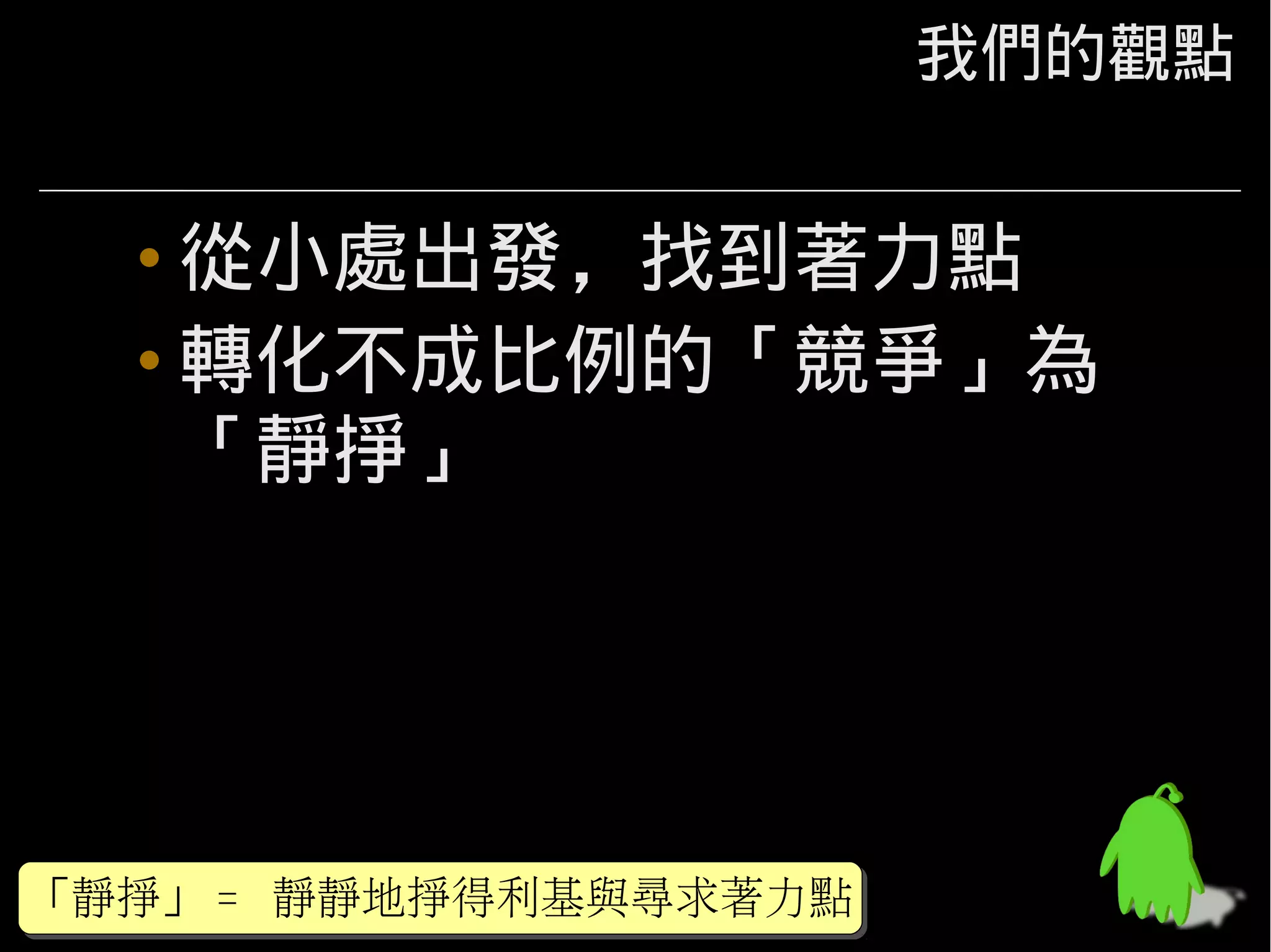 我們的觀點


  • 從小處出發，找到著力點
  • 轉化不成比例的「競爭」為
    「靜掙」




「靜掙」 = 靜靜地掙得利基與尋求著力點
「靜掙」 =
 