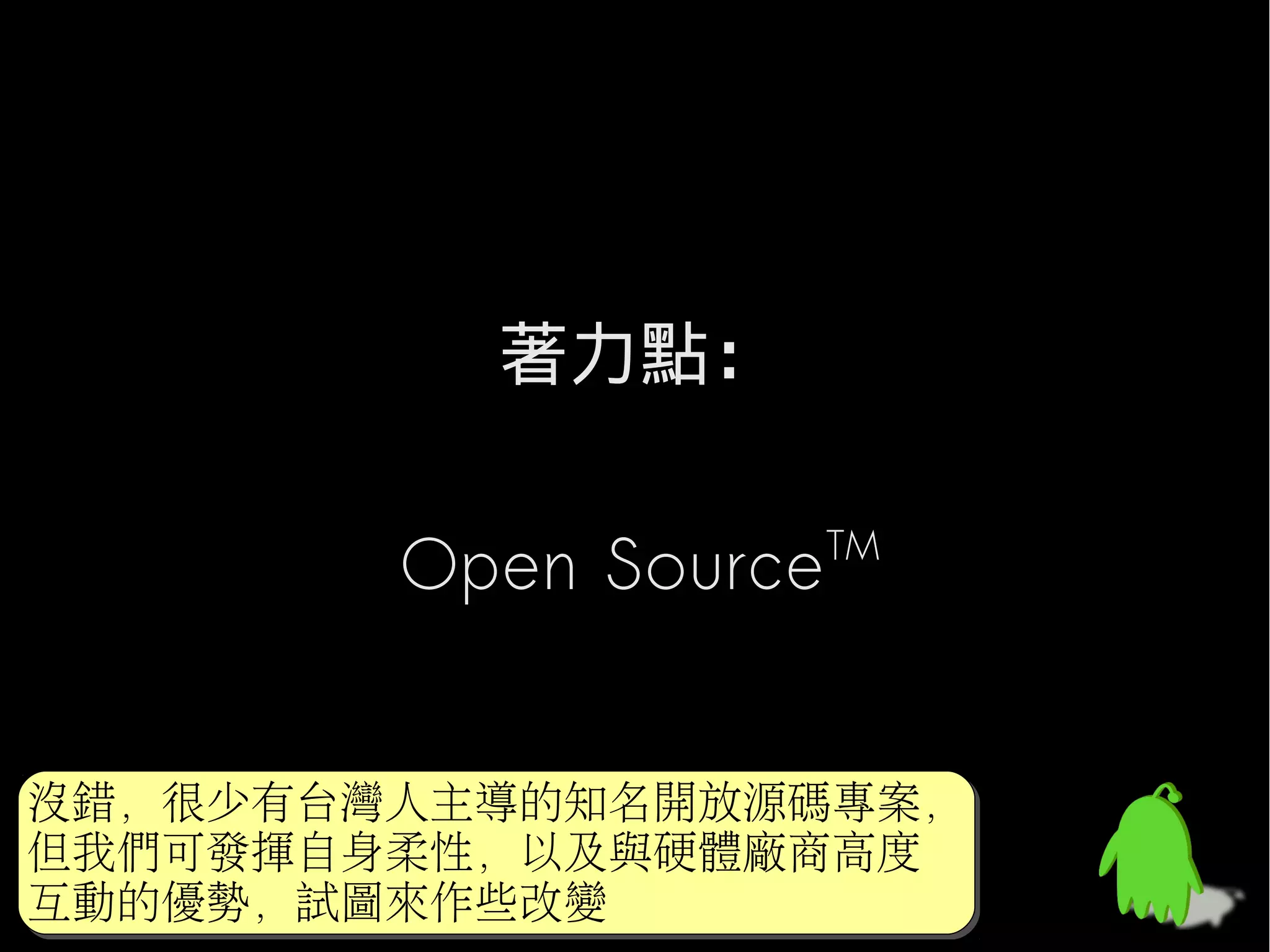 著力點：

        Open Source   TM




沒錯，很少有台灣人主導的知名開放源碼專案，
沒錯，很少有台灣人主導的知名開放源碼專案，
但我們可發揮自身柔性，以及與硬體廠商高度
但我們可發揮自身柔性，以及與硬體廠商高度
互動的優勢，試圖來作些改變
互動的優勢，試圖來作些改變
 
