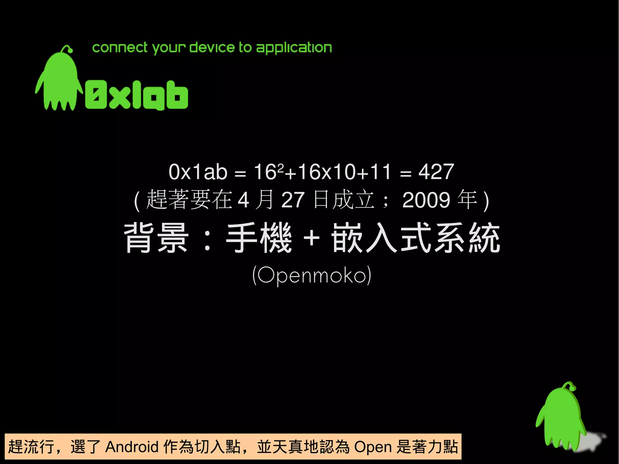 0x1ab = 162+16x10+11 = 427
          ( 趕著要在 4 月 27 日成立 ; 2009 年 )
         背景：手機 + 嵌入式系統
                   (Openmoko)




趕流行，選了 Android 作為切入點，並天真地認為 Open 是著力點
趕流行，選了 Android 作為切入點，並天真地認為 Open 是著力點
 