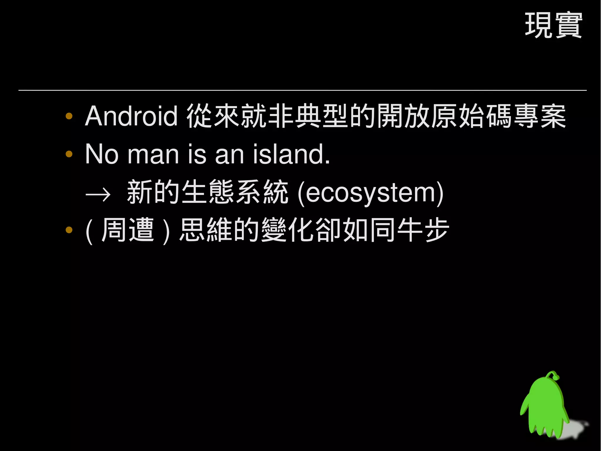 現實

• Android 從來就非典型的開放原始碼專案
• No man is an island.
  → 新的生態系統 (ecosystem)
• ( 周遭 ) 思維的變化卻如同牛步
 