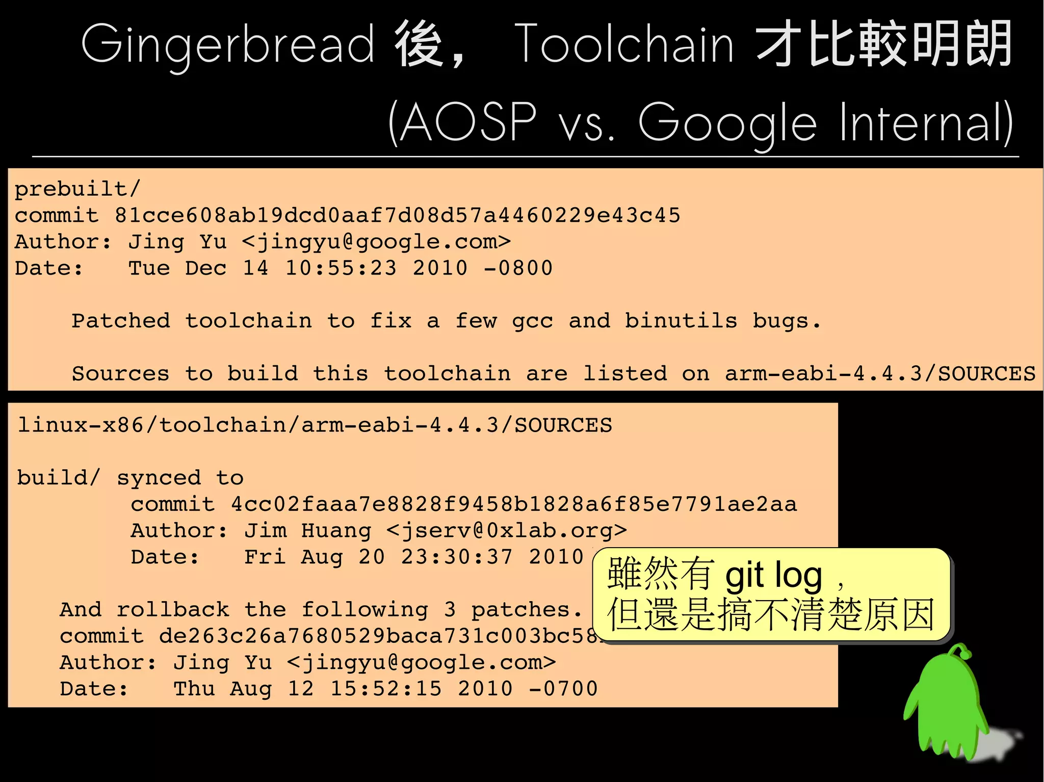 Gingerbread 後， Toolchain 才比較明朗
                (AOSP vs. Google Internal)
prebuilt/
prebuilt/
commit 81cce608ab19dcd0aaf7d08d57a4460229e43c45
commit 81cce608ab19dcd0aaf7d08d57a4460229e43c45
Author: Jing Yu <jingyu@google.com>
Author: Jing Yu <jingyu@google.com>
Date:   Tue Dec 14 10:55:23 2010 ­0800
Date:   Tue Dec 14 10:55:23 2010 ­0800

    Patched toolchain to fix a few gcc and binutils bugs.
    Patched toolchain to fix a few gcc and binutils bugs.
    
    
    Sources to build this toolchain are listed on arm­eabi­4.4.3/SOURCES
    Sources to build this toolchain are listed on arm­eabi­4.4.3/SOURCES

linux­x86/toolchain/arm­eabi­4.4.3/SOURCES
linux­x86/toolchain/arm­eabi­4.4.3/SOURCES

build/ synced to
build/ synced to
        commit 4cc02faaa7e8828f9458b1828a6f85e7791ae2aa
        commit 4cc02faaa7e8828f9458b1828a6f85e7791ae2aa
        Author: Jim Huang <jserv@0xlab.org>
        Author: Jim Huang <jserv@0xlab.org>
        Date:   Fri Aug 20 23:30:37 2010 +0800
        Date:   Fri Aug 20 23:30:37 2010 +0800
                                         雖然有 git log ，
                                          雖然有 git log ，
   And rollback the following 3 patches.
   And rollback the following 3 patches. 但還是搞不清楚原因
                                          但還是搞不清楚原因
   commit de263c26a7680529baca731c003bc58b68d72511
   commit de263c26a7680529baca731c003bc58b68d72511
   Author: Jing Yu <jingyu@google.com>
   Author: Jing Yu <jingyu@google.com>
   Date:   Thu Aug 12 15:52:15 2010 ­0700
   Date:   Thu Aug 12 15:52:15 2010 ­0700
 