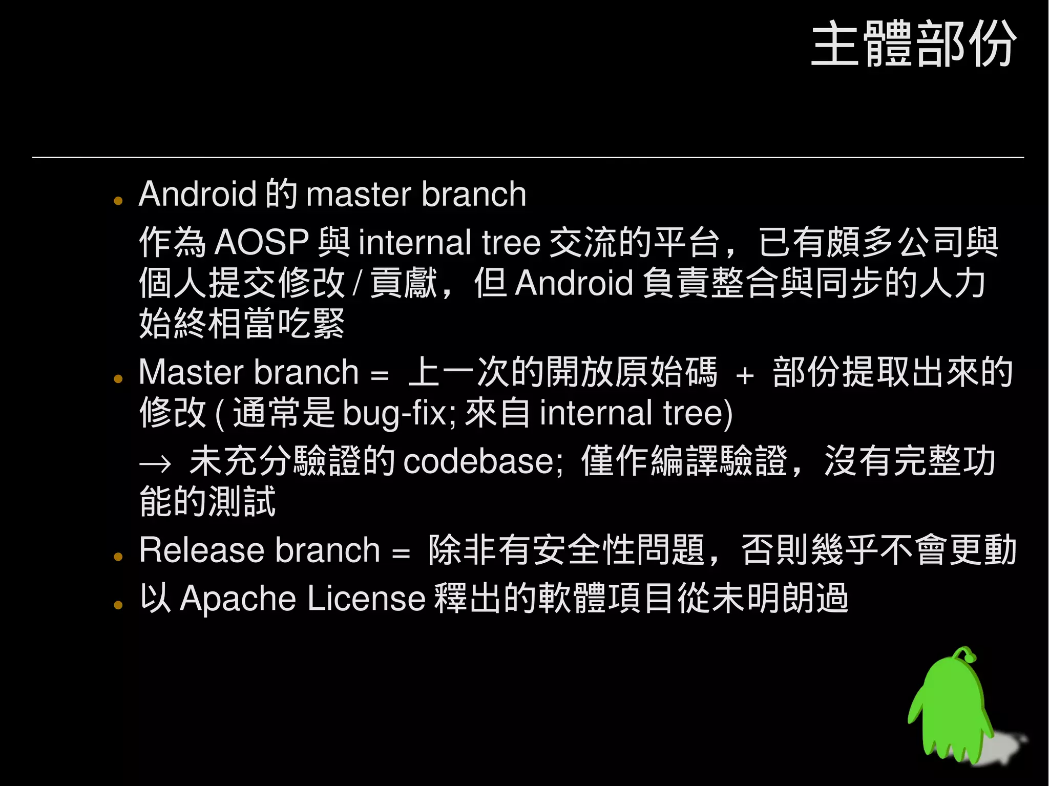 主體部份

• Android 的 master branch
  作為 AOSP 與 internal tree 交流的平台，已有頗多公司與
  個人提交修改 / 貢獻，但 Android 負責整合與同步的人力
  始終相當吃緊
• Master branch = 上一次的開放原始碼 + 部份提取出來的
  修改 ( 通常是 bug-fix; 來自 internal tree)
  → 未充分驗證的 codebase; 僅作編譯驗證，沒有完整功
  能的測試
• Release branch = 除非有安全性問題，否則幾乎不會更動
• 以 Apache License 釋出的軟體項目從未明朗過
 