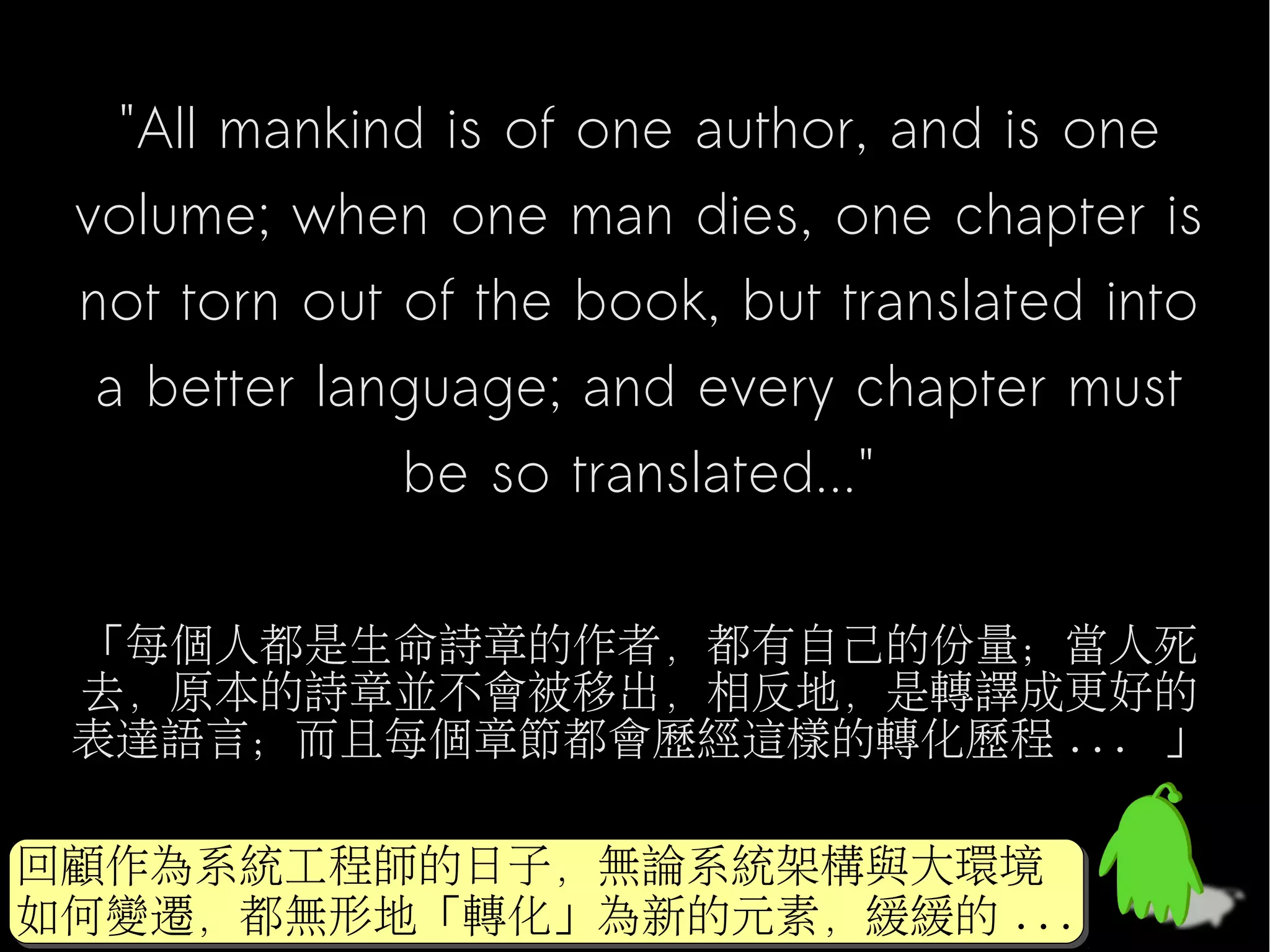 "All mankind is of one author, and is one
 volume; when one man dies, one chapter is
 not torn out of the book, but translated into
  a better language; and every chapter must
              be so translated..."

 「每個人都是生命詩章的作者，都有自己的份量；當人死
 去，原本的詩章並不會被移出，相反地，是轉譯成更好的
 表達語言；而且每個章節都會歷經這樣的轉化歷程 ... 」

回顧作為系統工程師的日子，無論系統架構與大環境
回顧作為系統工程師的日子，無論系統架構與大環境
如何變遷，都無形地「轉化」為新的元素，緩緩的 ...
如何變遷，都無形地「轉化」為新的元素，緩緩的 ...
 