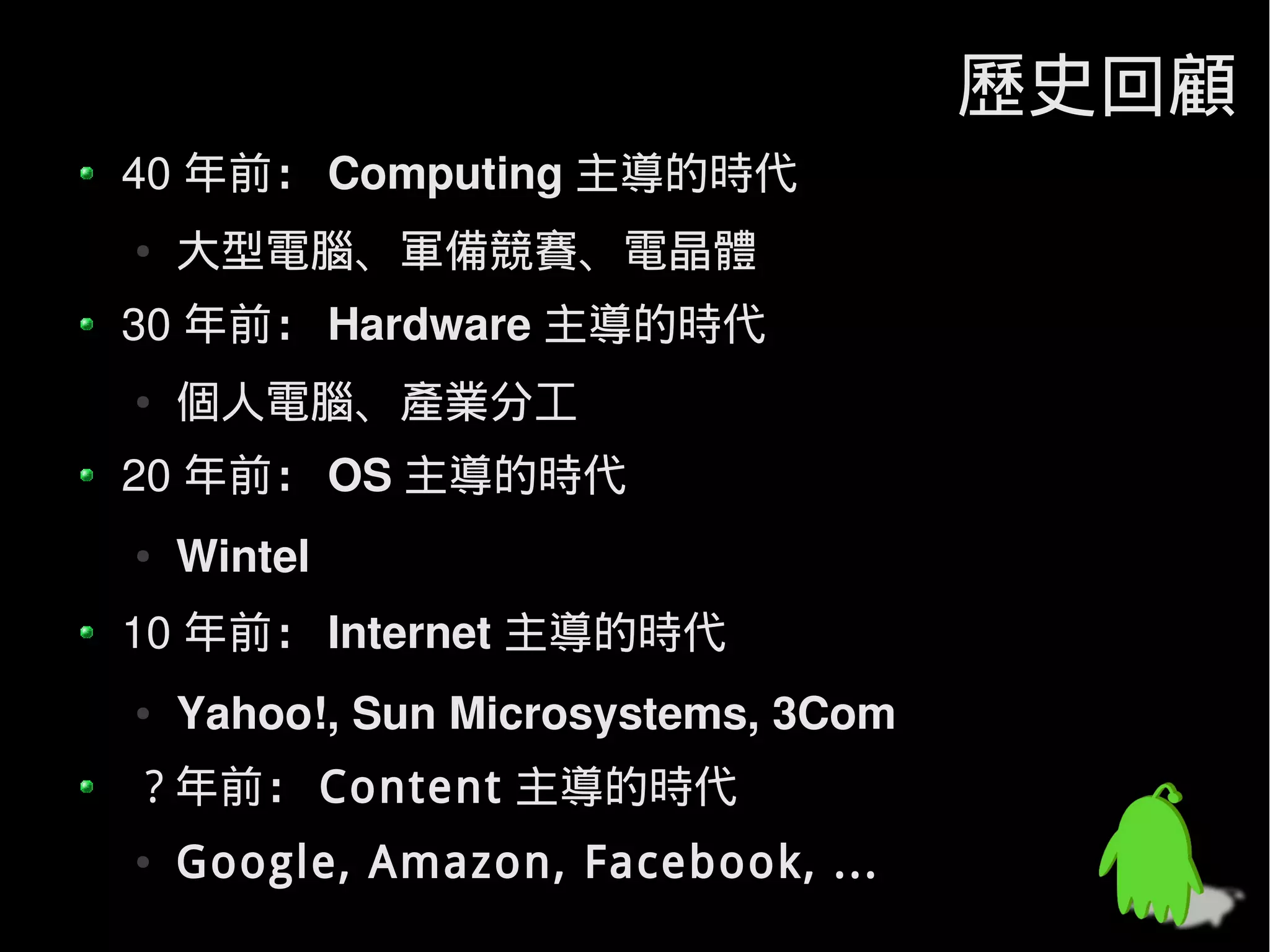歷史回顧
40 年前： Computing 主導的時代
●   大型電腦、軍備競賽、電晶體
30 年前： Hardware 主導的時代
●   個人電腦、產業分工
20 年前： OS 主導的時代
●   Wintel
10 年前： Internet 主導的時代
●   Yahoo!, Sun Microsystems, 3Com
? 年前： Content 主導的時代
●   Google, Amazon, Facebook, ...
 