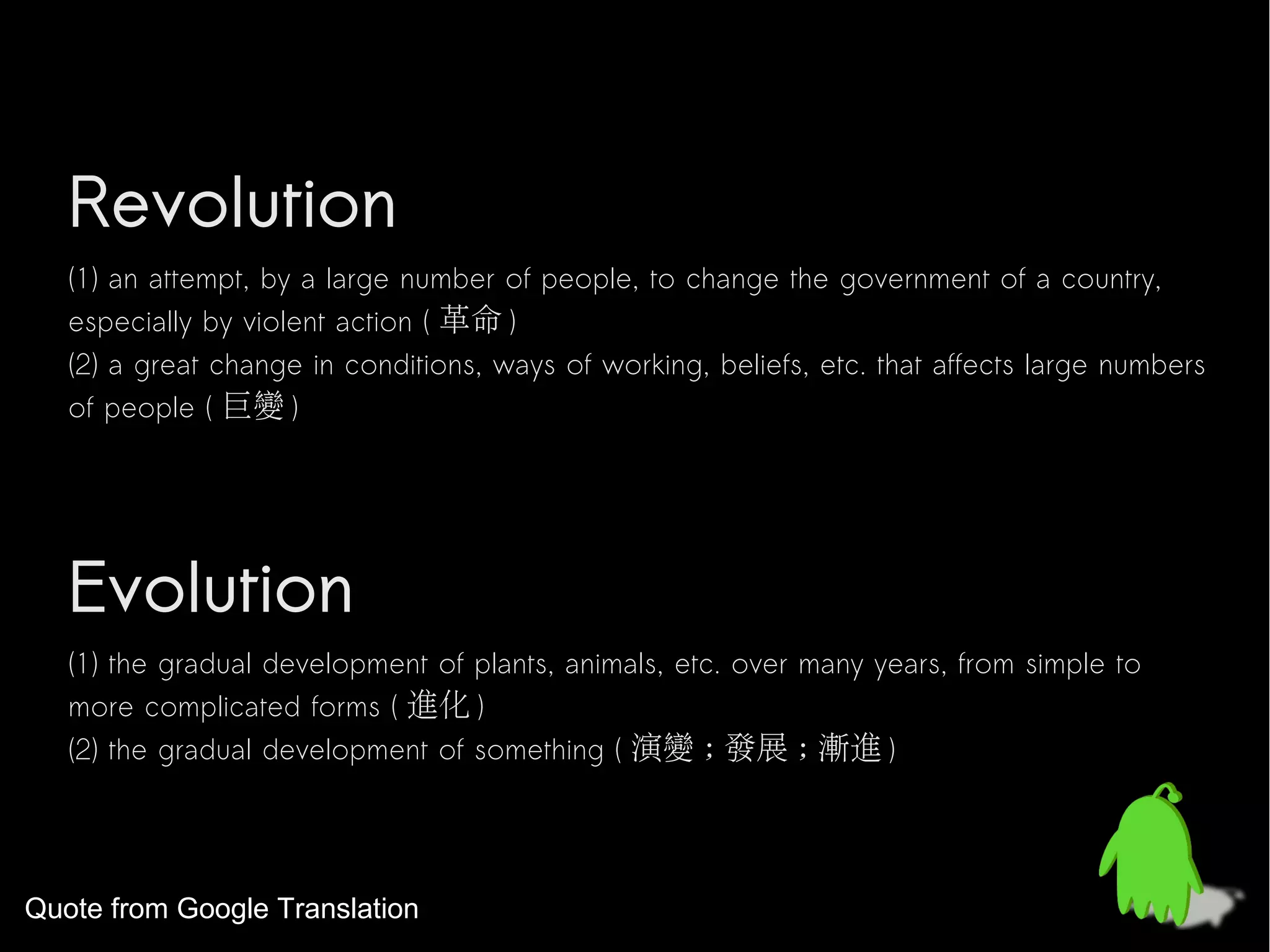 Revolution
   (1) an attempt, by a large number of people, to change the government of a country,
   especially by violent action ( 革命 )
   (2) a great change in conditions, ways of working, beliefs, etc. that affects large numbers
   of people ( 巨變 )




   Evolution
   (1) the gradual development of plants, animals, etc. over many years, from simple to
   more complicated forms ( 進化 )
   (2) the gradual development of something ( 演變 ; 發展 ; 漸進 )




Quote from Google Translation
 
