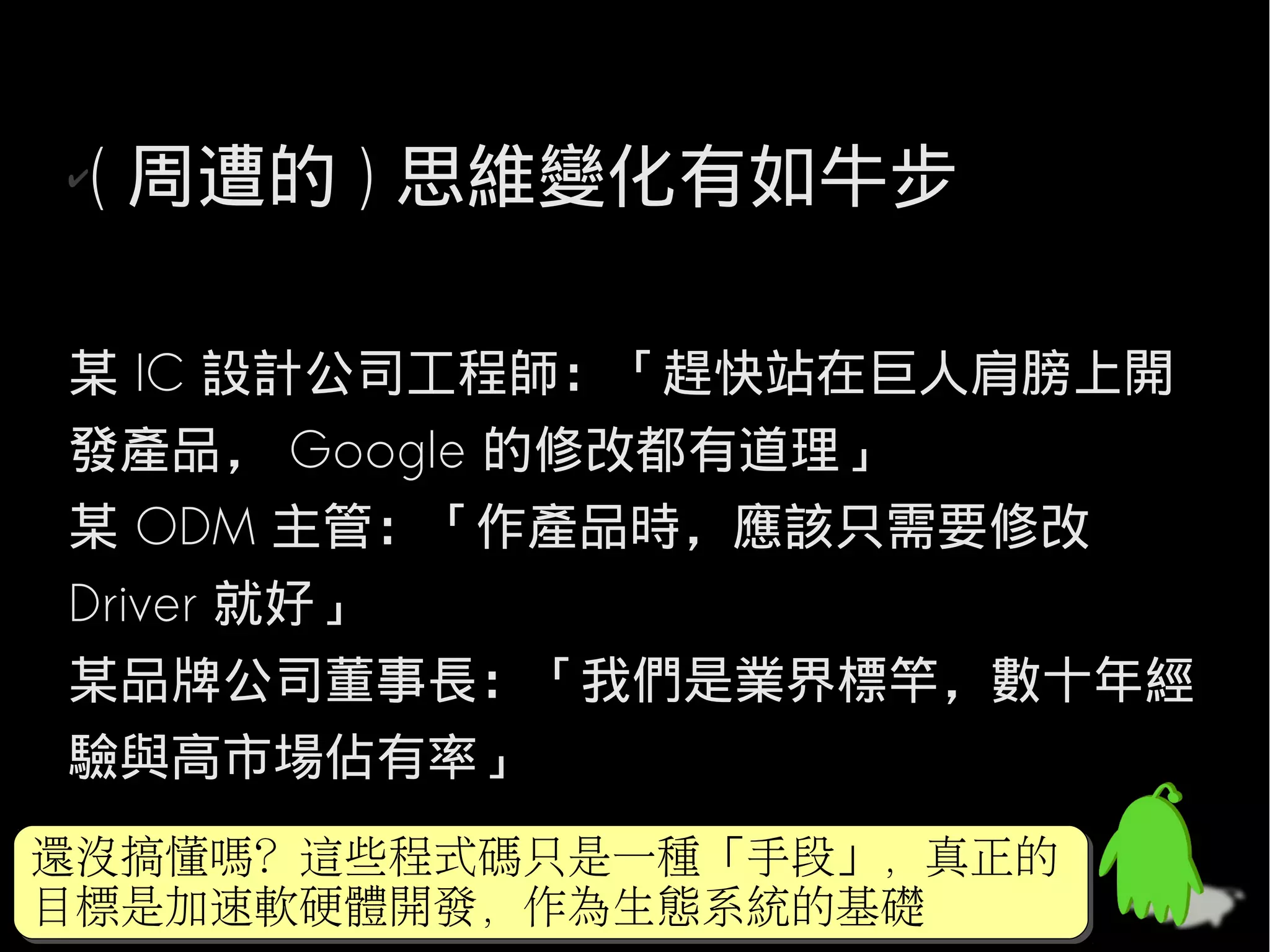 ✔( 周遭的 ) 思維變化有如牛步

某 IC 設計公司工程師：「趕快站在巨人肩膀上開
發產品， Google 的修改都有道理」
某 ODM 主管：「作產品時，應該只需要修改
Driver 就好」
某品牌公司董事長：「我們是業界標竿，數十年經
驗與高市場佔有率」
還沒搞懂嗎？這些程式碼只是一種「手段」，真正的
還沒搞懂嗎？這些程式碼只是一種「手段」，真正的
目標是加速軟硬體開發，作為生態系統的基礎
目標是加速軟硬體開發，作為生態系統的基礎
 
