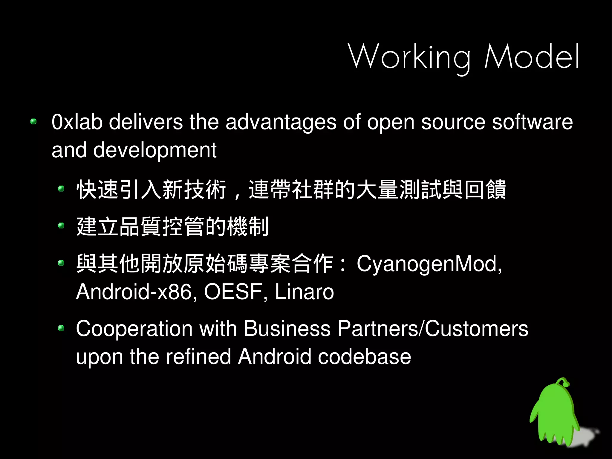 Working Model
0xlab delivers the advantages of open source software
and development
  快速引入新技術，連帶社群的大量測試與回饋
  建立品質控管的機制
  與其他開放原始碼專案合作 : CyanogenMod,
  Android-x86, OESF, Linaro
  Cooperation with Business Partners/Customers
  upon the refined Android codebase
 