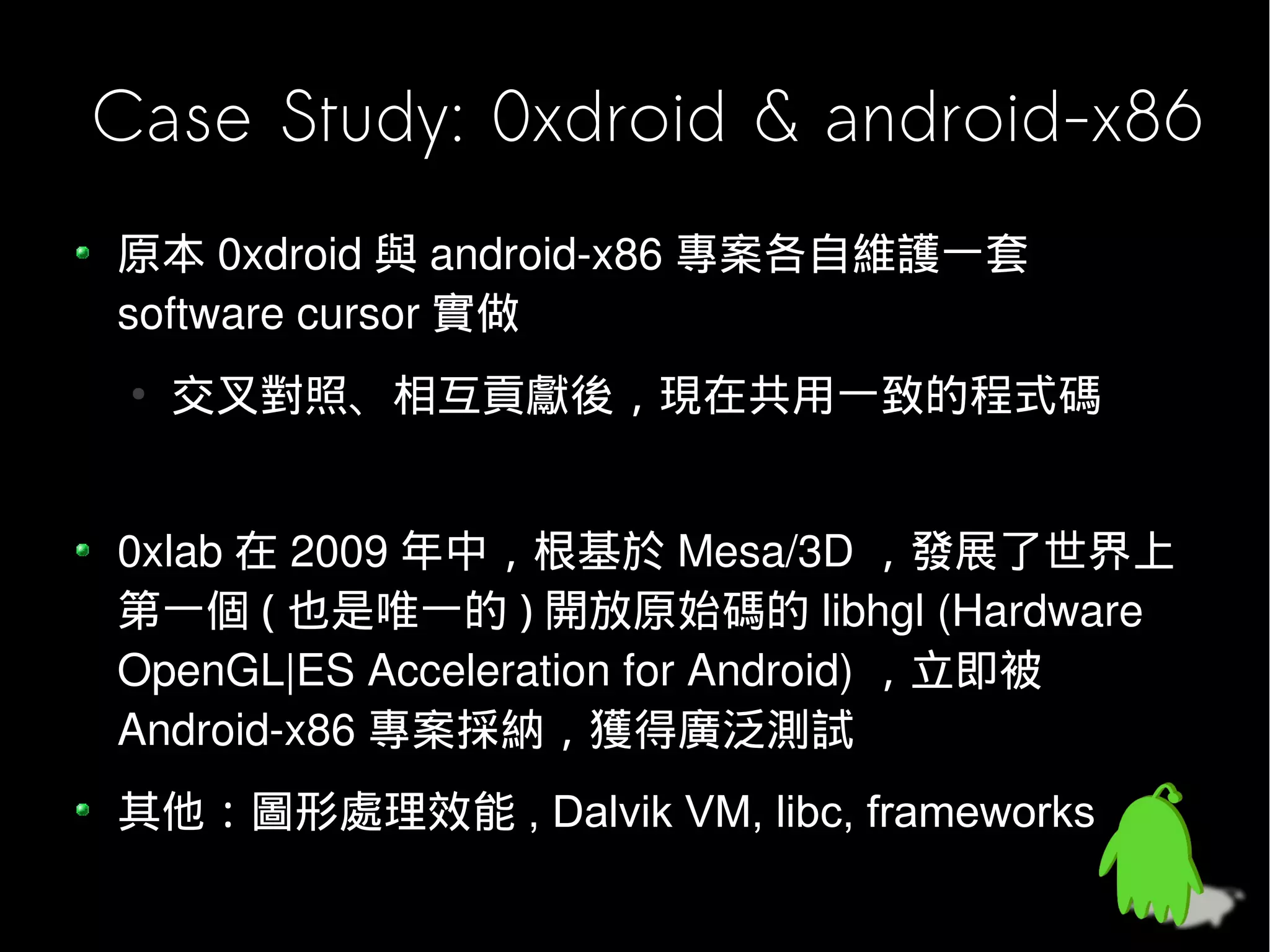 Case Study: 0xdroid & android-x86
原本 0xdroid 與 android-x86 專案各自維護一套
software cursor 實做
 ●
     交叉對照、相互貢獻後，現在共用一致的程式碼


0xlab 在 2009 年中，根基於 Mesa/3D ，發展了世界上
第一個開放原始碼的 libhgl (Hardware OpenGL|ES
Acceleration for Android) ，立即被 Android-x86 專案採
納，獲得廣泛測試
其他：圖形處理效能 , Dalvik VM, libc, frameworks
 