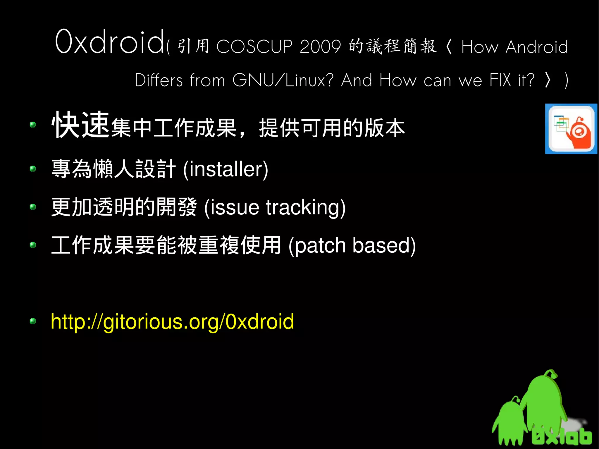 0xdroid( 引用 COSCUP 2009 的議程簡報〈 How Android
         Differs from GNU/Linux? And How can we FIX it? 〉 )

快速集中工作成果，提供可用的版本
專為懶人設計 (installer)
更加透明的開發 (issue tracking)
工作成果要能被重複使用 (patch based)


http://gitorious.org/0xdroid
 