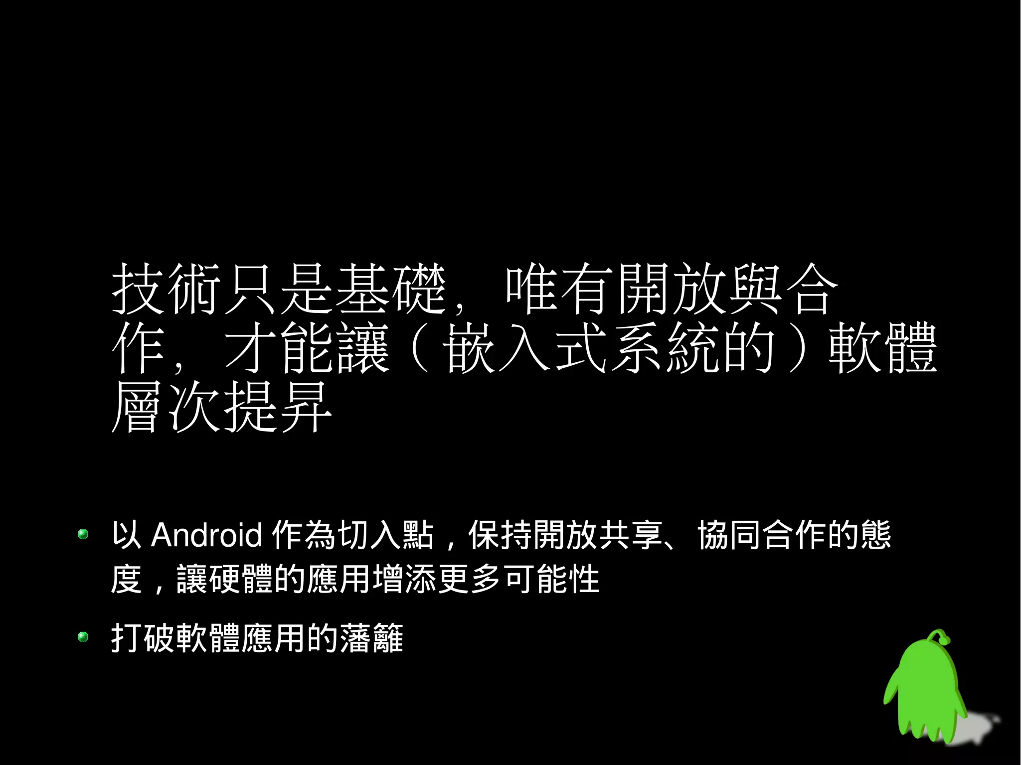 技術只是基礎，唯有開放與合
作，才能讓 ( 嵌入式系統的 ) 軟體
層次提昇

以 Android 作為切入點，保持開放共享、協同合作的態
度，讓硬體的應用增添更多可能性
打破軟體應用的藩籬
 