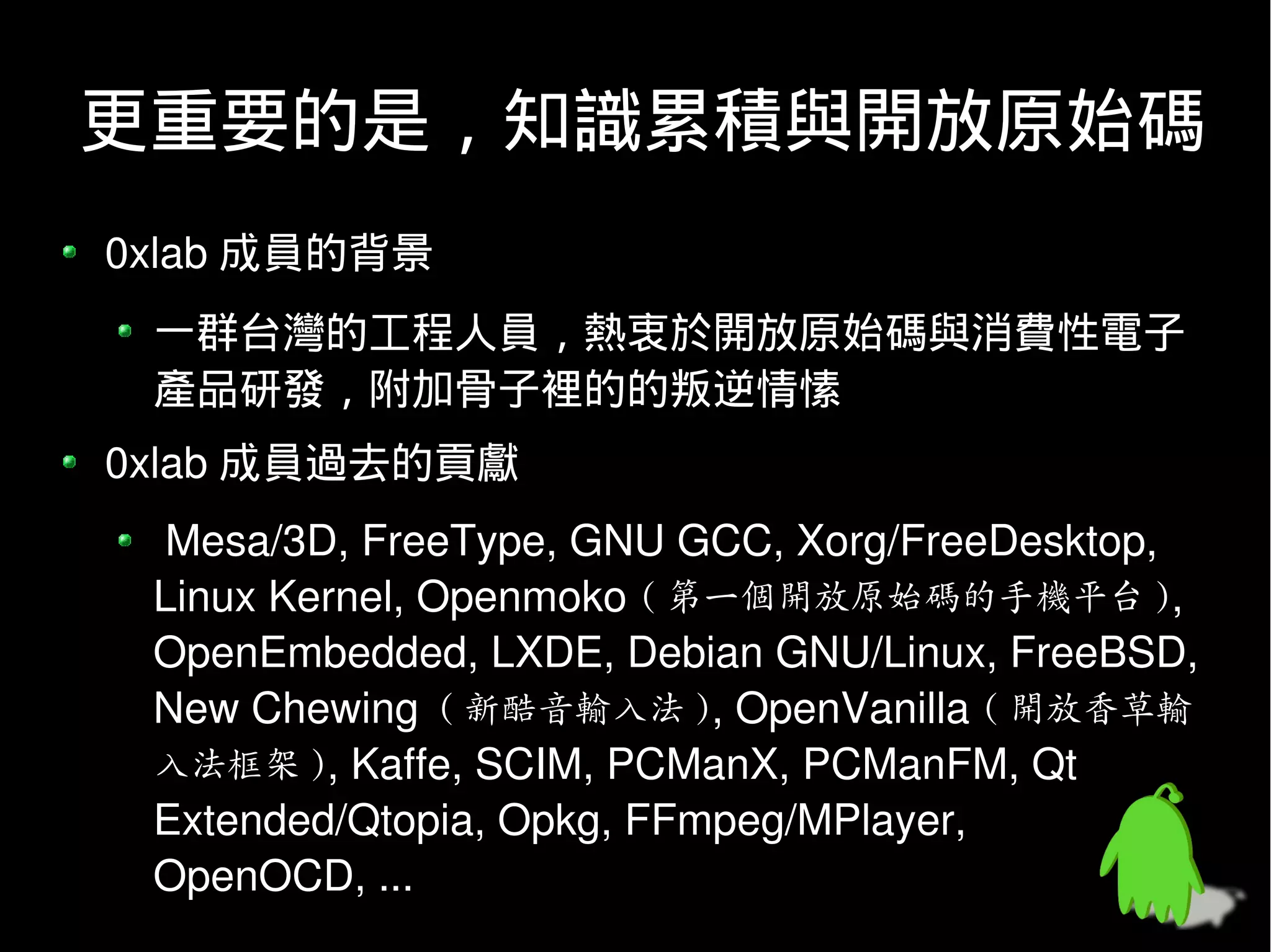 更重要的是，知識累積與開放原始碼
0xlab 成員的背景
 一群台灣的工程人員，熱衷於開放原始碼與消費性電子
 產品研發，附加骨子裡的的叛逆情愫
0xlab 成員過去的貢獻
  Mesa/3D, FreeType, GNU GCC, Xorg/FreeDesktop,
 Linux Kernel, Openmoko ( 第一個開放原始碼的手機平台 ),
 OpenEmbedded, LXDE, Debian GNU/Linux, FreeBSD,
 New Chewing ( 新酷音輸入法 ), OpenVanilla ( 開放香草輸
 入法框架 ), Kaffe, SCIM, PCManX, PCManFM, Qt
 Extended/Qtopia, Opkg, FFmpeg/MPlayer,
 OpenOCD, ...
 