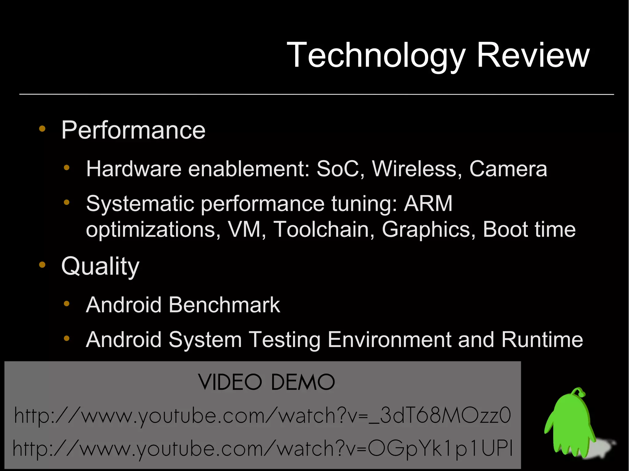 Technology Review

  • Performance
    • Hardware enablement: SoC, Wireless, Camera
    • Systematic performance tuning: ARM
      optimizations, VM, Toolchain, Graphics, Boot time
  • Quality
    • Android Benchmark
    • Android System Testing Environment and Runtime
                 VIDEO DEMO
http://www.youtube.com/watch?v=_3dT68MOzz0
http://www.youtube.com/watch?v=OGpYk1p1UPI
 