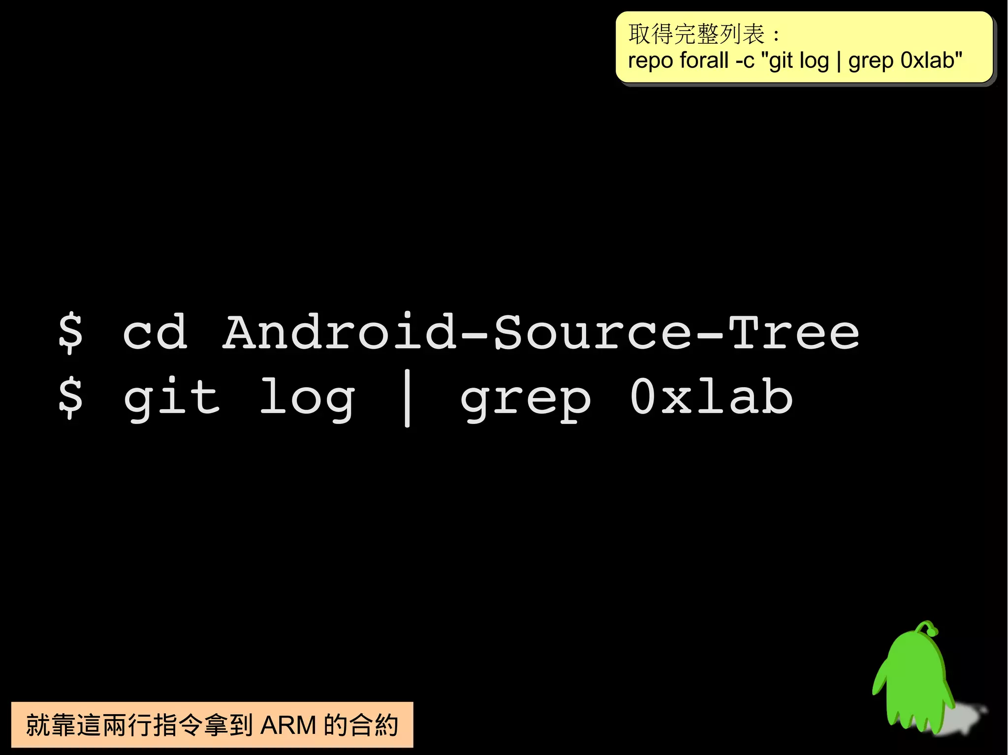 取得完整列表 :
                    取得完整列表 :
                    repo forall -c "git log || grep 0xlab"
                    repo forall -c "git log grep 0xlab"




 $ cd Android­Source­Tree
 $ git log | grep 0xlab




就靠這兩行指令拿到 ARM 的合約
就靠這兩行指令拿到 ARM 的合約
 