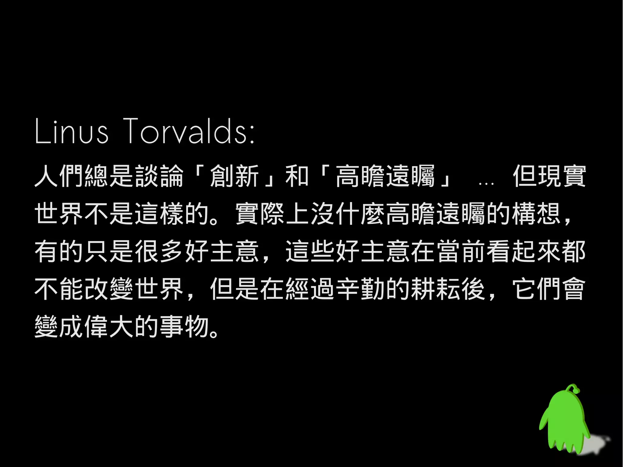 Linus Torvalds:
人們總是談論「創新」和「高瞻遠矚」 ... 但現實
世界不是這樣的。實際上沒什麼高瞻遠矚的構想，
有的只是很多好主意，這些好主意在當前看起來都
不能改變世界，但是在經過辛勤的耕耘後，它們會
變成偉大的事物。
 