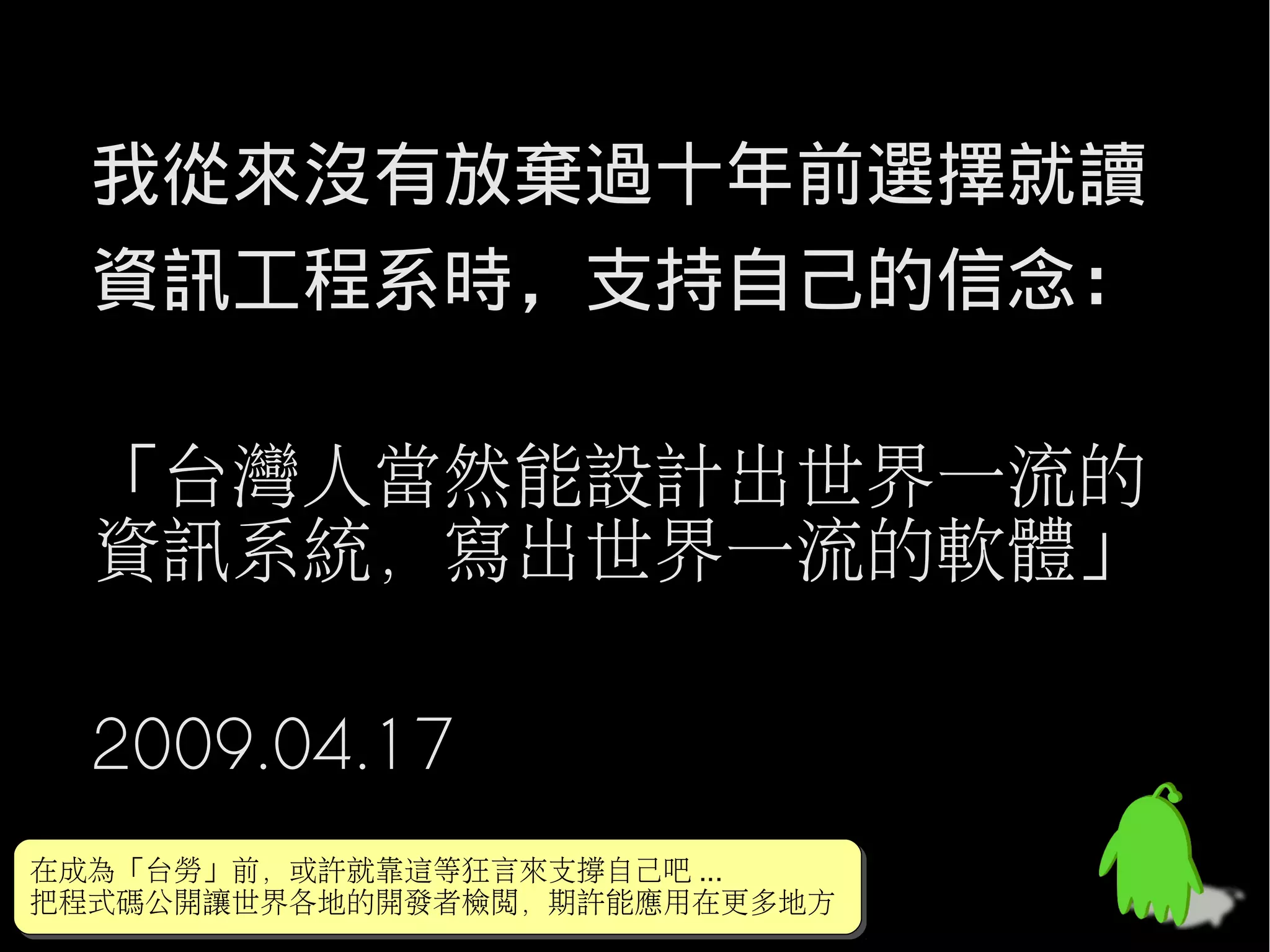 我從來沒有放棄過十年前選擇就讀
  資訊工程系時，支持自己的信念：

  「台灣人當然能設計出世界一流的
  資訊系統，寫出世界一流的軟體」

  2009.04.17
在成為「台勞」前，或許就靠這等狂言來支撐自己吧 ...
在成為「台勞」前，或許就靠這等狂言來支撐自己吧 ...
把程式碼公開讓世界各地的開發者檢閱，期許能應用在更多地方
把程式碼公開讓世界各地的開發者檢閱，期許能應用在更多地方
 