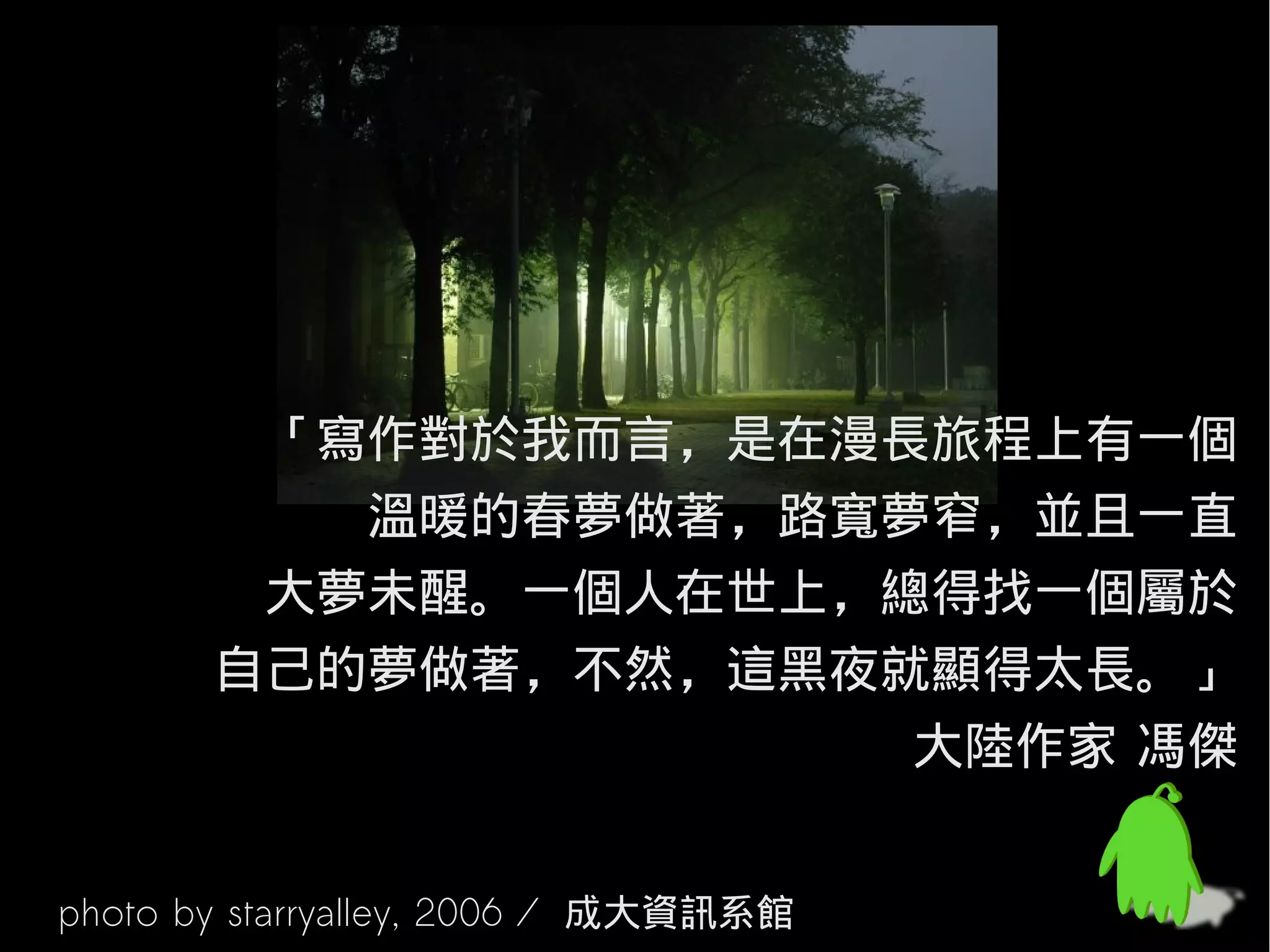 「寫作對於我而言，是在漫長旅程上有一個
          溫暖的春夢做著，路寬夢窄，並且一直
        大夢未醒。一個人在世上，總得找一個屬於
       自己的夢做著，不然，這黑夜就顯得太長。」
                     大陸作家 馮傑


photo by starryalley, 2006 / 成大資訊系館
 