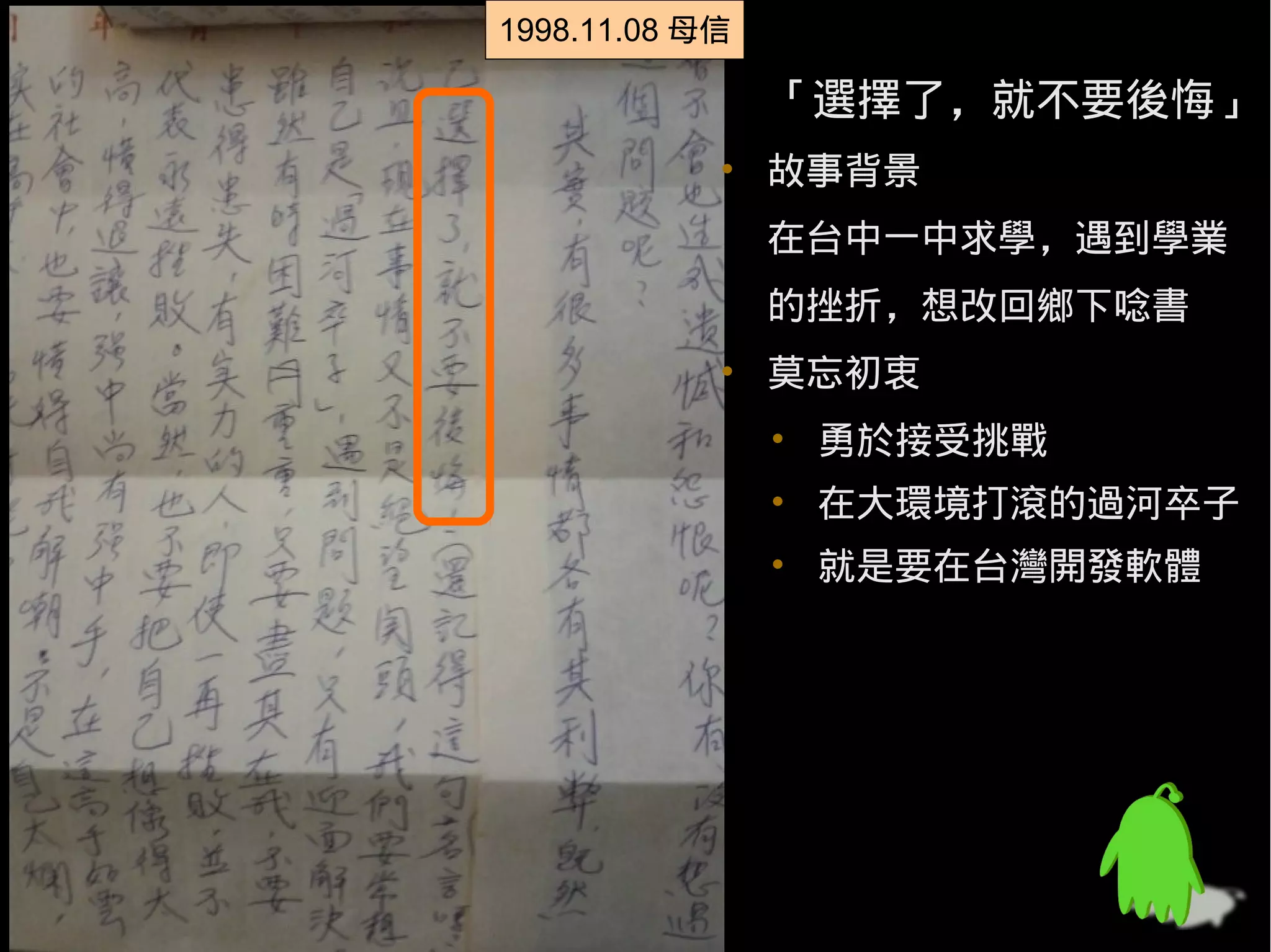 1998.11.08 母信
1998.11.08 母信

                「選擇了，就不要後悔」
            • 故事背景
                在台中一中求學，遇到學業
                的挫折，想改回鄉下唸書
            • 莫忘初衷
                • 勇於接受挑戰
                • 在大環境打滾的過河卒子
                • 就是要在台灣開發軟體
 