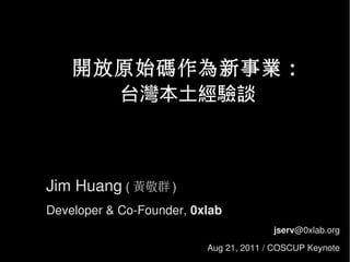 開放原始碼作為新事業：
      台灣本土經驗談



Jim Huang ( 黃敬群 )
Developer & Co-Founder, 0xlab
                                        jserv@0xlab.org

                          Aug 21, 2011 / COSCUP Keynote
 
