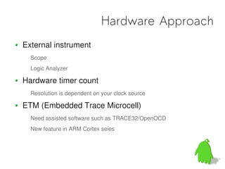Hardware Approach
External instrument
  Scope
  Logic Analyzer

Hardware timer count
  Resolution is dependent on your clock source

ETM (Embedded Trace Microcell)
  Need assisted software such as TRACE32/OpenOCD
  New feature in ARM Cortex seies
 