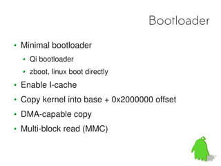 Bootloader
Minimal bootloader
  Qi bootloader
  zboot, linux boot directly
Enable I-cache
Copy kernel into base + 0x2000000 offset
DMA-capable copy
Multi-block read (MMC)
 