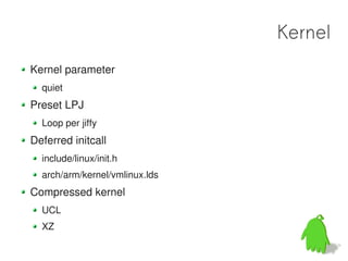Kernel
Kernel parameter
  quiet
Preset LPJ
  Loop per jiffy
Deferred initcall
  include/linux/init.h
  arch/arm/kernel/vmlinux.lds
Compressed kernel
  UCL
  XZ
 