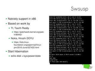 Swsusp
Natviely support in x86
Based on work by
  TI, Teerth Reddy
    https://patchwork.kernel.org/patc
    h/96442/
  Nokia, Hiroshi DOYU
    https://lists.linux-
    foundation.org/pipermail/linux-
    pm/2010-June/027422.html
Start hibernation
  echo disk >/sys/power/state
 