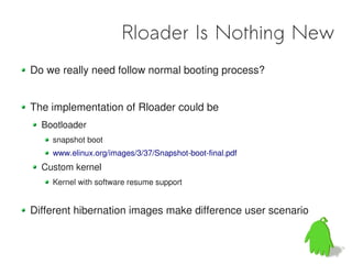 Rloader Is Nothing New
Do we really need follow normal booting process?


The implementation of Rloader could be
  Bootloader
    snapshot boot
    www.elinux.org/images/3/37/Snapshot-boot-final.pdf
  Custom kernel
    Kernel with software resume support


Different hibernation images make difference user scenario
 