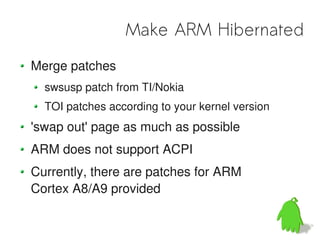 Make ARM Hibernated
Merge patches
  swsusp patch from TI/Nokia
  TOI patches according to your kernel version
'swap out' page as much as possible
ARM does not support ACPI
Currently, there are patches for ARM
Cortex A8/A9 provided
 