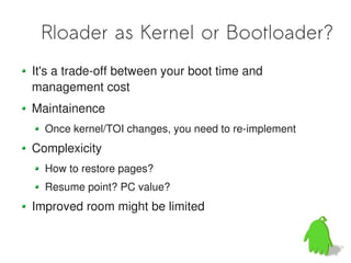 Rloader as Kernel or Bootloader?
It's a trade-off between your boot time and
management cost
Maintainence
  Once kernel/TOI changes, you need to re-implement
Complexicity
  How to restore pages?
  Resume point? PC value?
Improved room might be limited
 