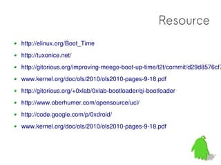 Resource
http://elinux.org/Boot_Time
http://tuxonice.net/
http://gitorious.org/improving-meego-boot-up-time/t2t/commit/d29d8576cf7
www.kernel.org/doc/ols/2010/ols2010-pages-9-18.pdf
http://gitorious.org/+0xlab/0xlab-bootloader/qi-bootloader
http://www.oberhumer.com/opensource/ucl/
http://code.google.com/p/0xdroid/
www.kernel.org/doc/ols/2010/ols2010-pages-9-18.pdf
 